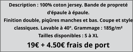 Description : 100% coton jersey. Bande de propreté d'épaule à épaule. Finition double, piqûres manches et bas. Coupe et style classiques. Lavable à 40°. Grammage : 185g/m² Tailles disponibles : S à XL 19€ + 4.50€ frais de port