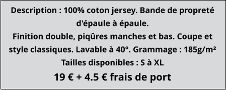 Description : 100% coton jersey. Bande de propreté d'épaule à épaule. Finition double, piqûres manches et bas. Coupe et style classiques. Lavable à 40°. Grammage : 185g/m² Tailles disponibles : S à XL 19 € + 4.5 € frais de port