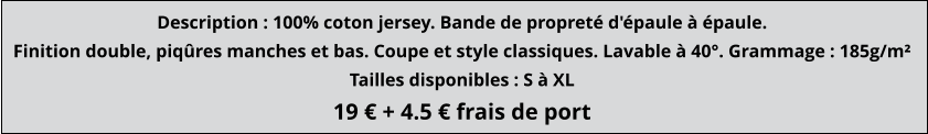 Description : 100% coton jersey. Bande de propreté d'épaule à épaule. Finition double, piqûres manches et bas. Coupe et style classiques. Lavable à 40°. Grammage : 185g/m² Tailles disponibles : S à XL 19 € + 4.5 € frais de port